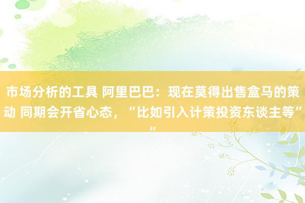 市场分析的工具 阿里巴巴：现在莫得出售盒马的策动 同期会开省心态，“比如引入计策投资东谈主等”