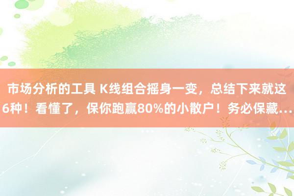 市场分析的工具 K线组合摇身一变，总结下来就这6种！看懂了，保你跑赢80%的小散户！务必保藏…