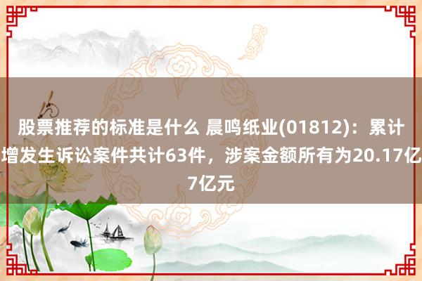 股票推荐的标准是什么 晨鸣纸业(01812)：累计新增发生诉讼案件共计63件，涉案金额所有为20.17亿元