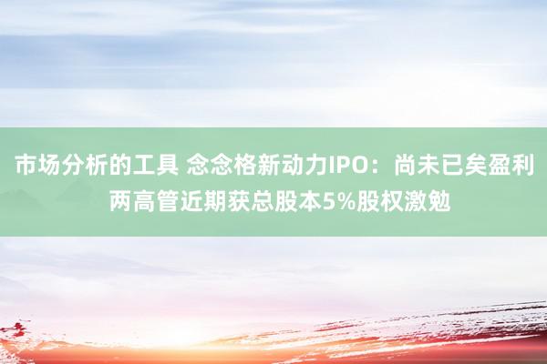 市场分析的工具 念念格新动力IPO：尚未已矣盈利  两高管近期获总股本5%股权激勉