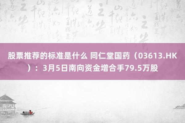 股票推荐的标准是什么 同仁堂国药（03613.HK）：3月5日南向资金增合手79.5万股