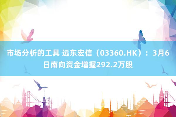 市场分析的工具 远东宏信（03360.HK）：3月6日南向资金增握292.2万股