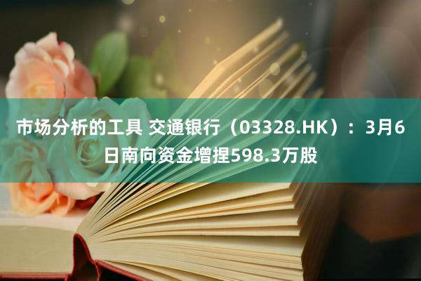 市场分析的工具 交通银行（03328.HK）：3月6日南向资金增捏598.3万股