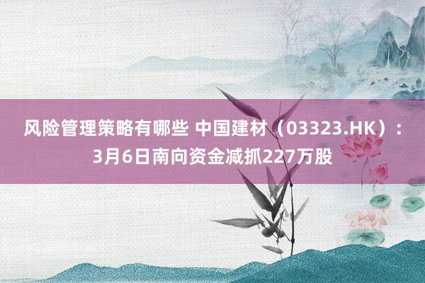 风险管理策略有哪些 中国建材（03323.HK）：3月6日南向资金减抓227万股