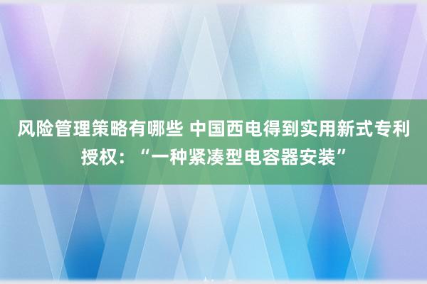 风险管理策略有哪些 中国西电得到实用新式专利授权：“一种紧凑型电容器安装”