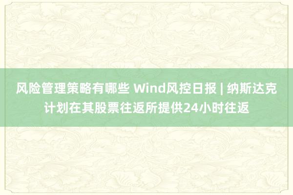 风险管理策略有哪些 Wind风控日报 | 纳斯达克计划在其股票往返所提供24小时往返