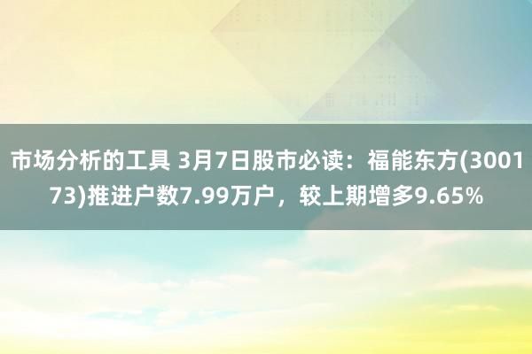 市场分析的工具 3月7日股市必读：福能东方(300173)推进户数7.99万户，较上期增多9.65%