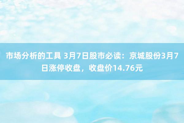 市场分析的工具 3月7日股市必读：京城股份3月7日涨停收盘，收盘价14.76元