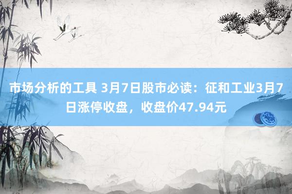 市场分析的工具 3月7日股市必读：征和工业3月7日涨停收盘，收盘价47.94元