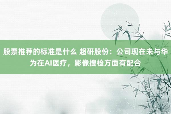 股票推荐的标准是什么 超研股份：公司现在未与华为在AI医疗，影像搜检方面有配合